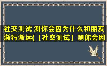 社交测试 测你会因为什么和朋友渐行渐远(【社交测试】测你会因什么和朋友渐行渐远？找出导致友谊疏远的根源！)